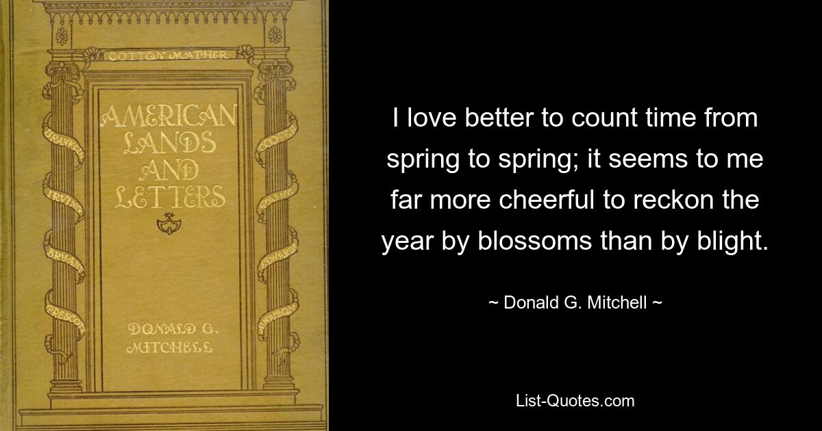 I love better to count time from spring to spring; it seems to me far more cheerful to reckon the year by blossoms than by blight. — © Donald G. Mitchell