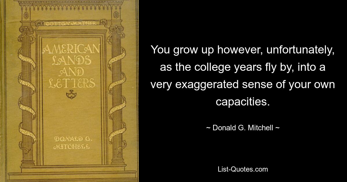 You grow up however, unfortunately, as the college years fly by, into a very exaggerated sense of your own capacities. — © Donald G. Mitchell