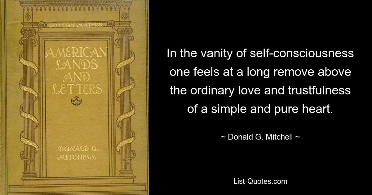 In the vanity of self-consciousness one feels at a long remove above the ordinary love and trustfulness of a simple and pure heart. — © Donald G. Mitchell