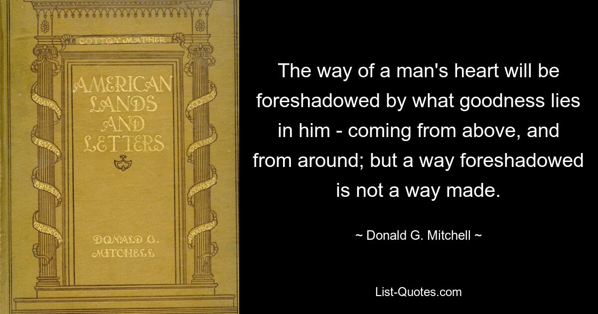 The way of a man's heart will be foreshadowed by what goodness lies in him - coming from above, and from around; but a way foreshadowed is not a way made. — © Donald G. Mitchell