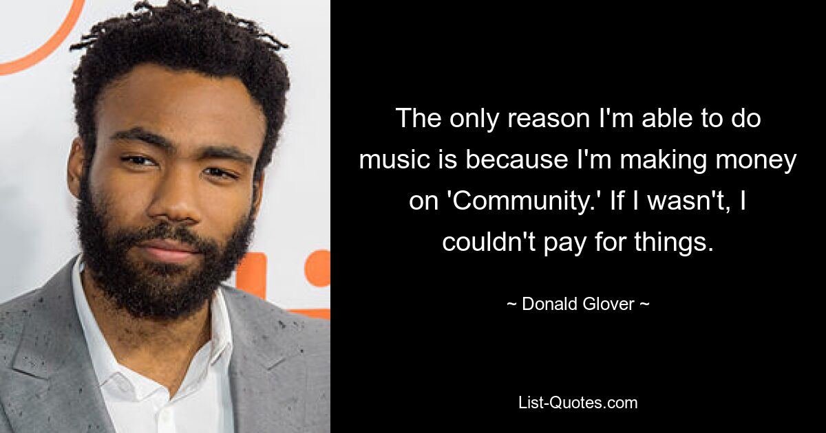 The only reason I'm able to do music is because I'm making money on 'Community.' If I wasn't, I couldn't pay for things. — © Donald Glover