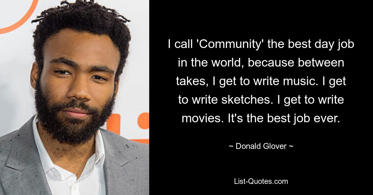 I call 'Community' the best day job in the world, because between takes, I get to write music. I get to write sketches. I get to write movies. It's the best job ever. — © Donald Glover