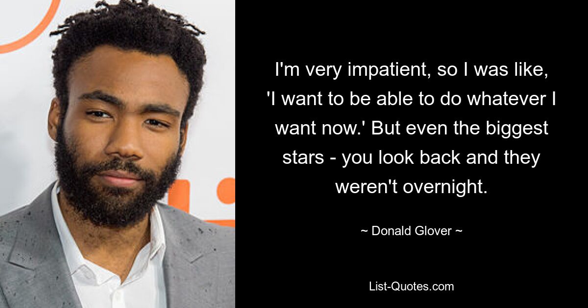 I'm very impatient, so I was like, 'I want to be able to do whatever I want now.' But even the biggest stars - you look back and they weren't overnight. — © Donald Glover