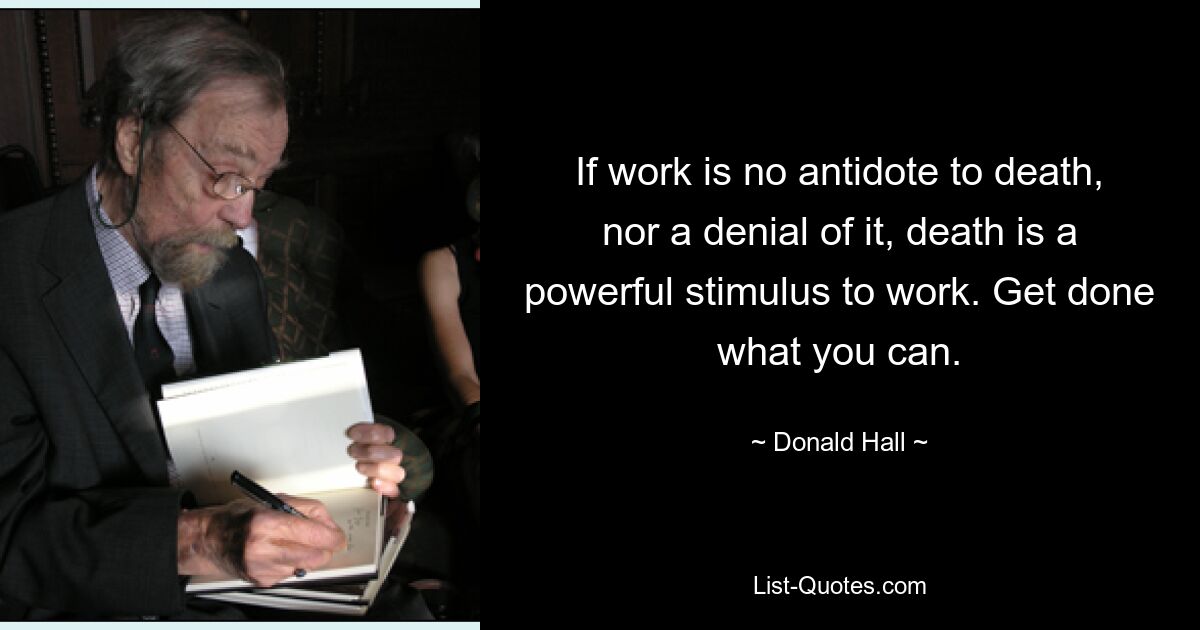 If work is no antidote to death, nor a denial of it, death is a powerful stimulus to work. Get done what you can. — © Donald Hall