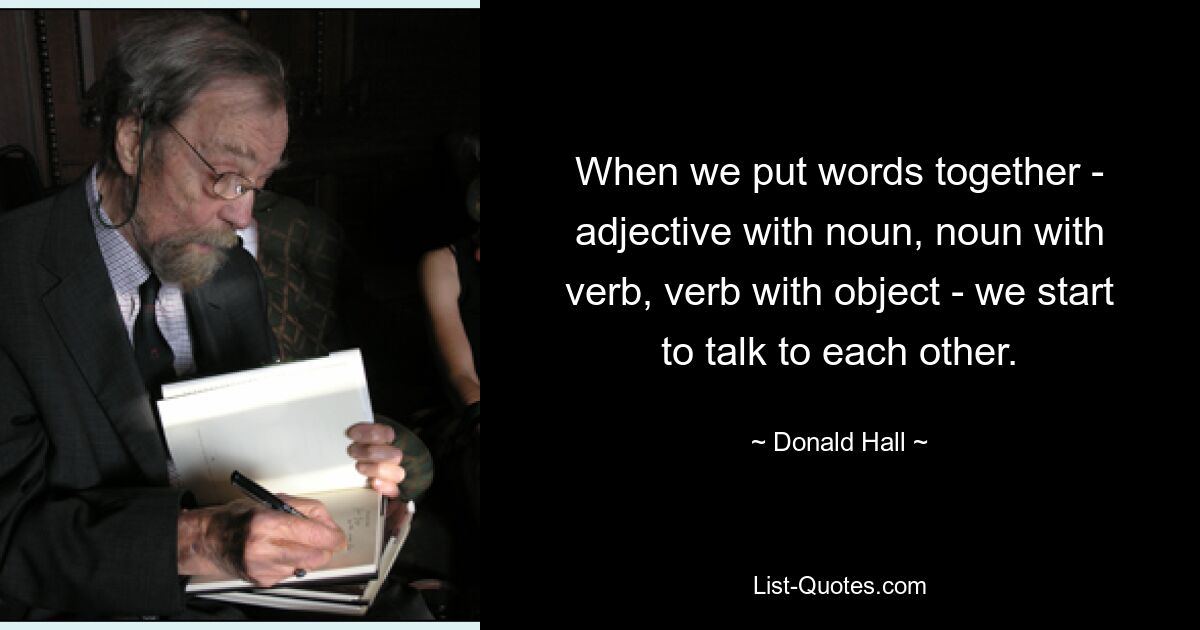 When we put words together - adjective with noun, noun with verb, verb with object - we start to talk to each other. — © Donald Hall