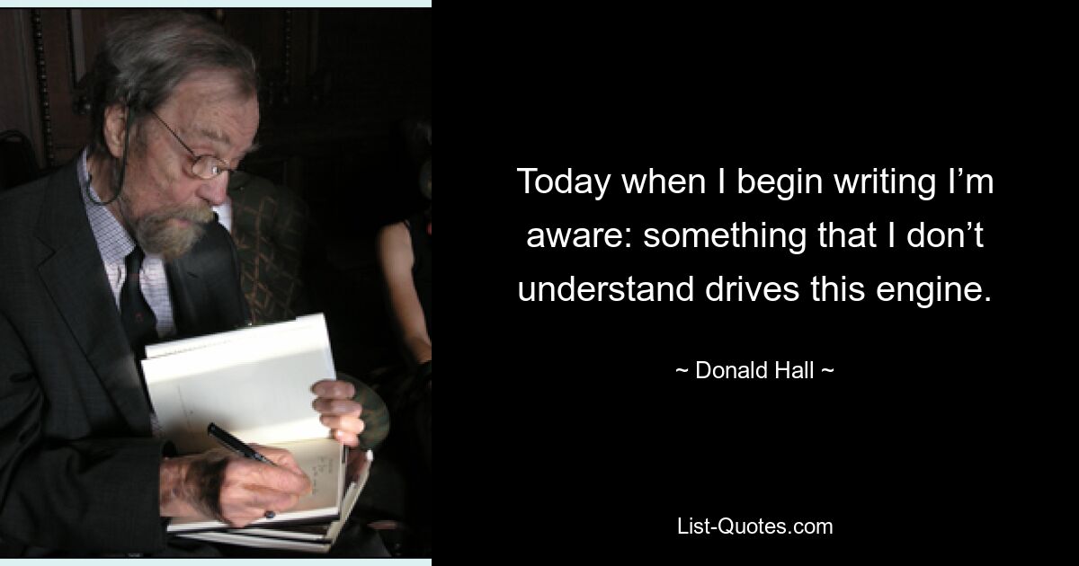 Today when I begin writing I’m aware: something that I don’t understand drives this engine. — © Donald Hall