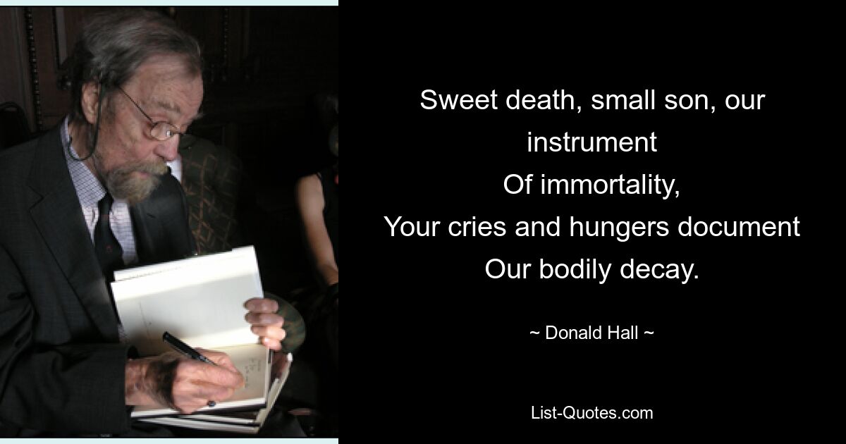 Sweet death, small son, our instrument
Of immortality,
Your cries and hungers document
Our bodily decay. — © Donald Hall