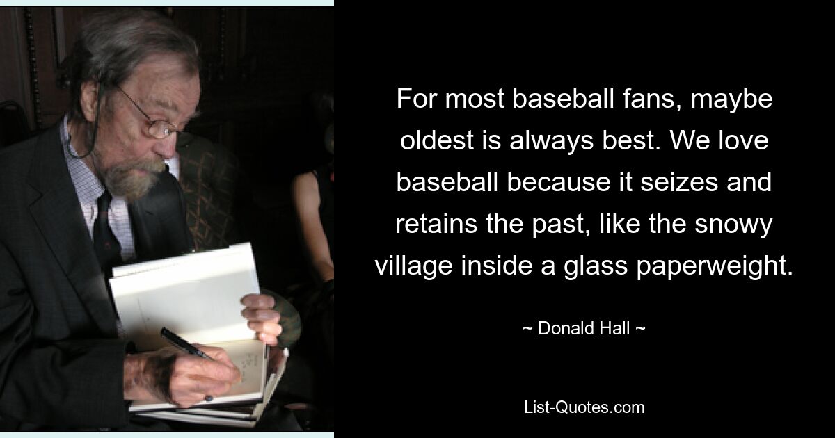 For most baseball fans, maybe oldest is always best. We love baseball because it seizes and retains the past, like the snowy village inside a glass paperweight. — © Donald Hall