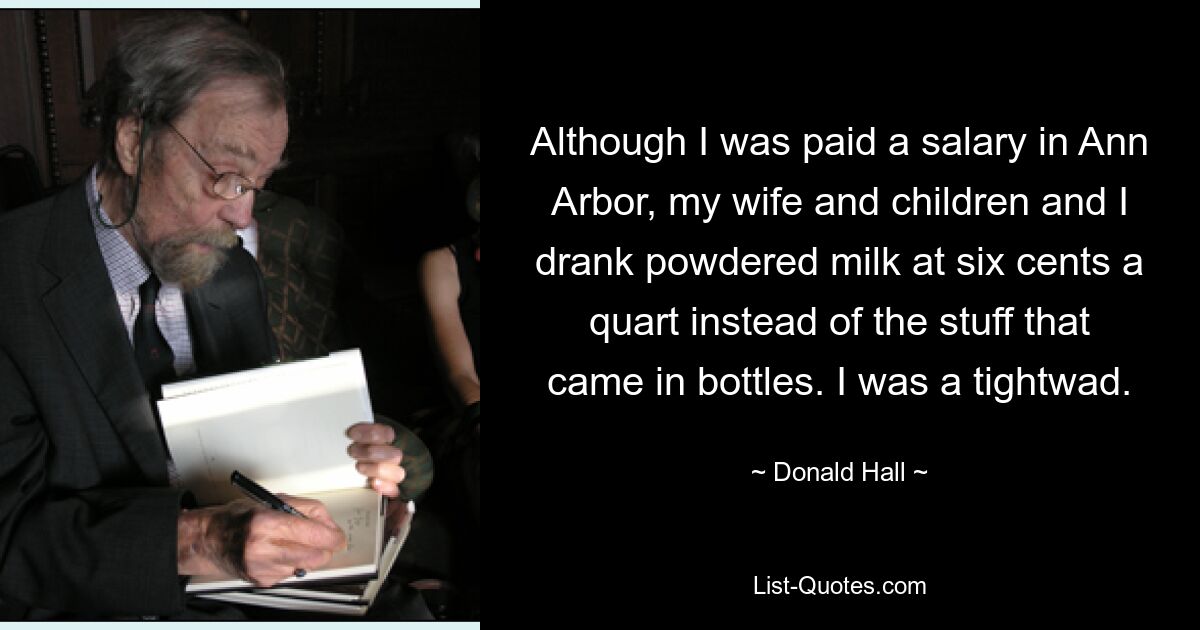 Although I was paid a salary in Ann Arbor, my wife and children and I drank powdered milk at six cents a quart instead of the stuff that came in bottles. I was a tightwad. — © Donald Hall