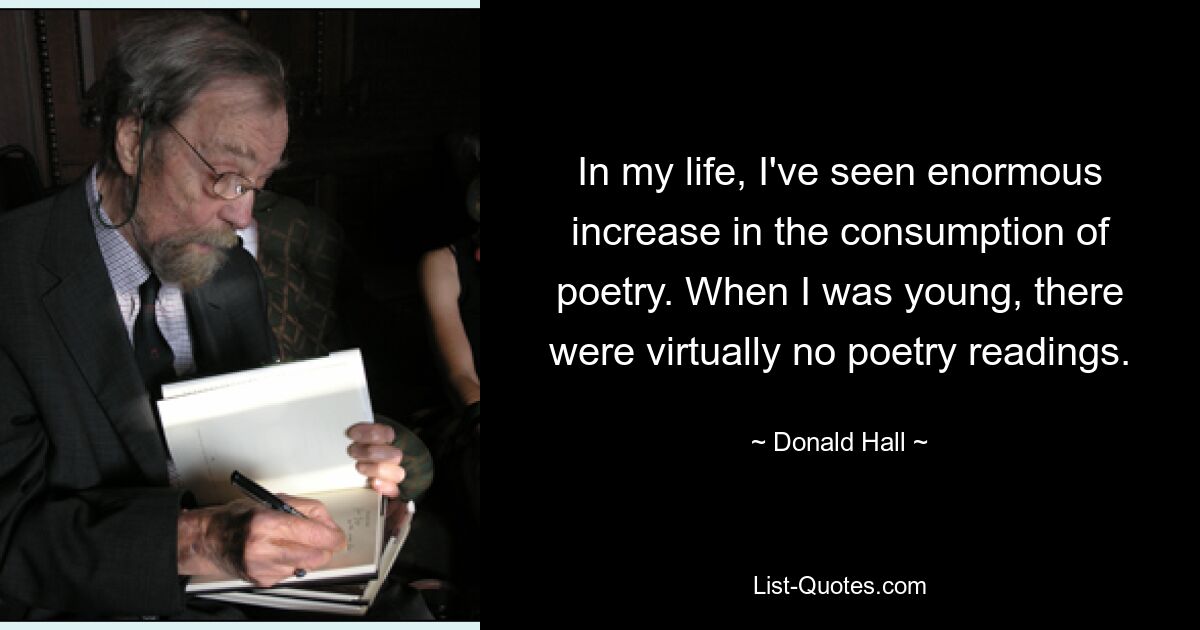 In my life, I've seen enormous increase in the consumption of poetry. When I was young, there were virtually no poetry readings. — © Donald Hall