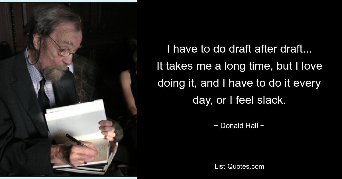 I have to do draft after draft... It takes me a long time, but I love doing it, and I have to do it every day, or I feel slack. — © Donald Hall