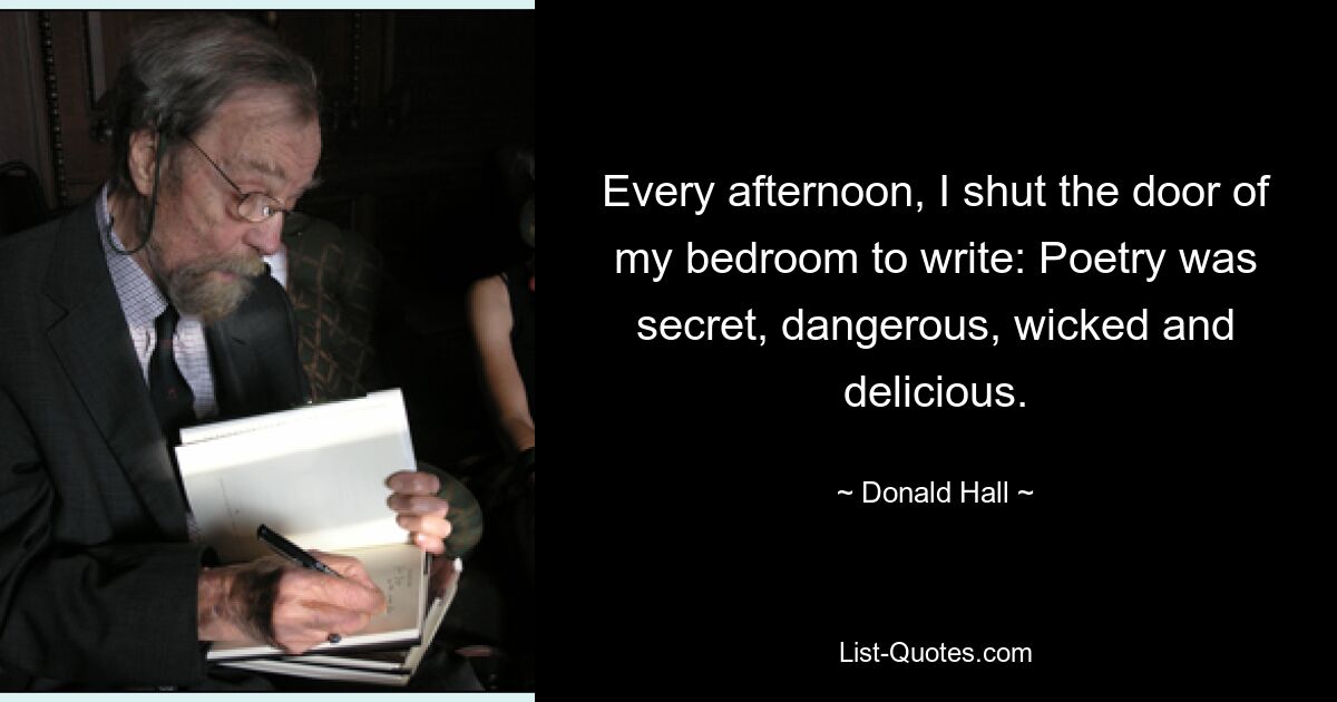 Every afternoon, I shut the door of my bedroom to write: Poetry was secret, dangerous, wicked and delicious. — © Donald Hall