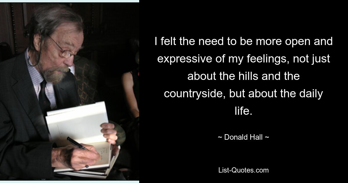 I felt the need to be more open and expressive of my feelings, not just about the hills and the countryside, but about the daily life. — © Donald Hall