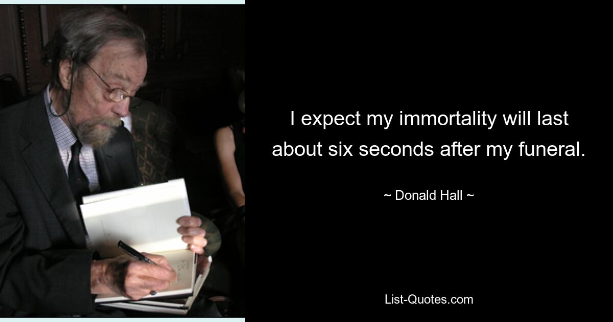 I expect my immortality will last about six seconds after my funeral. — © Donald Hall