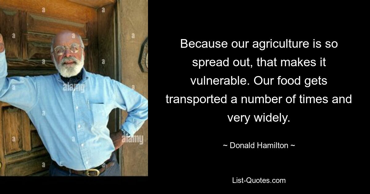 Because our agriculture is so spread out, that makes it vulnerable. Our food gets transported a number of times and very widely. — © Donald Hamilton