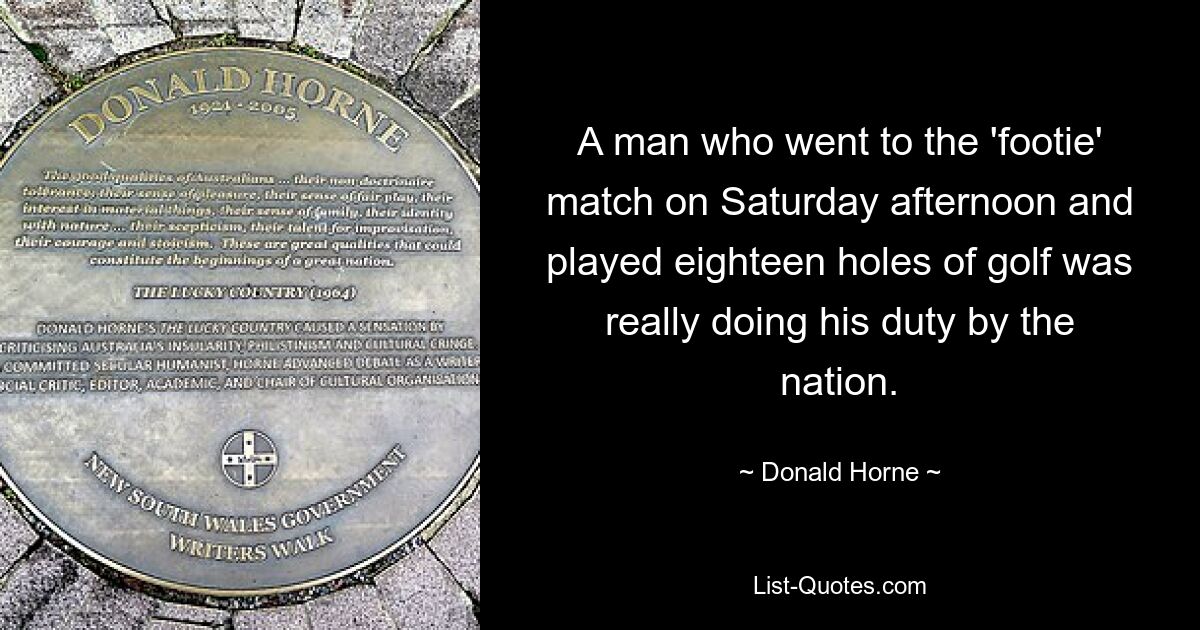 A man who went to the 'footie' match on Saturday afternoon and played eighteen holes of golf was really doing his duty by the nation. — © Donald Horne