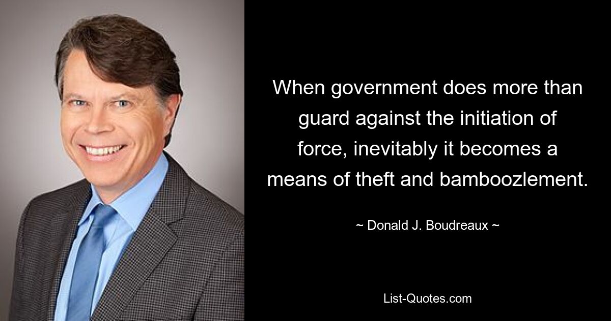 When government does more than guard against the initiation of force, inevitably it becomes a means of theft and bamboozlement. — © Donald J. Boudreaux