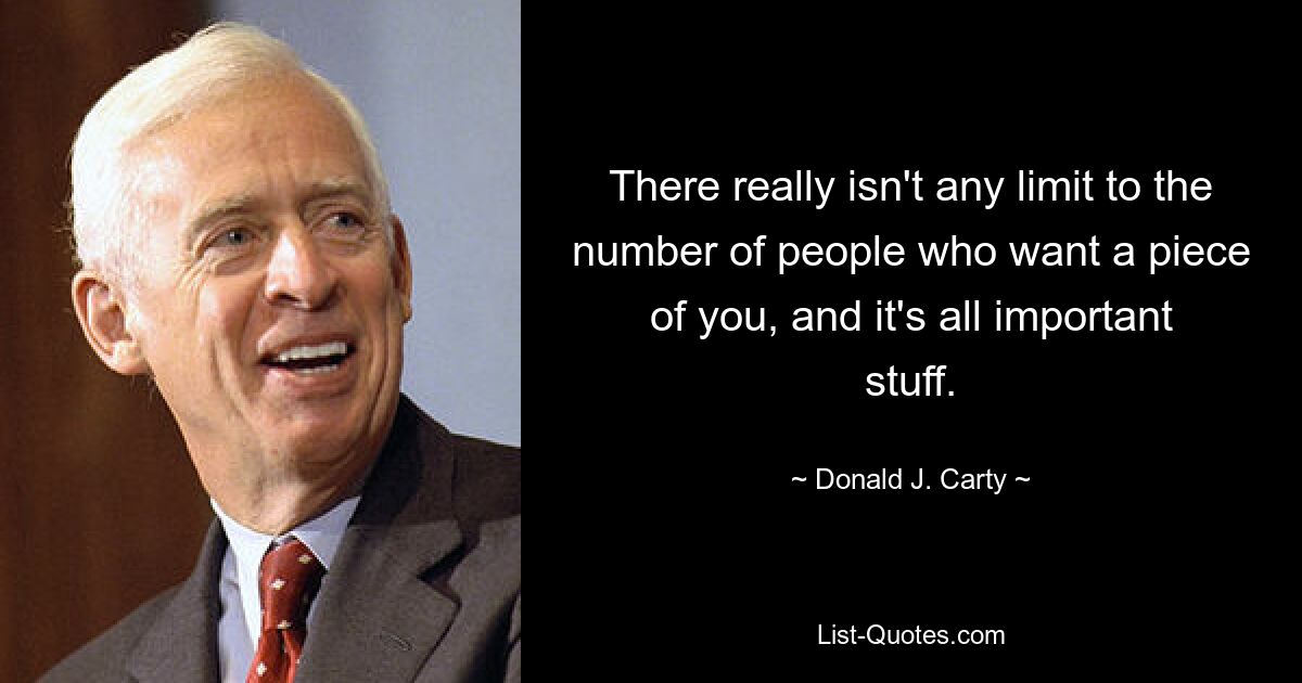 There really isn't any limit to the number of people who want a piece of you, and it's all important stuff. — © Donald J. Carty