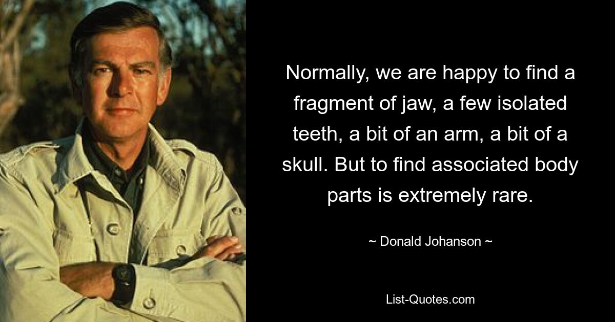 Normally, we are happy to find a fragment of jaw, a few isolated teeth, a bit of an arm, a bit of a skull. But to find associated body parts is extremely rare. — © Donald Johanson