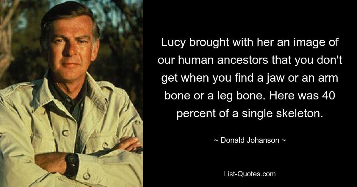 Lucy brought with her an image of our human ancestors that you don't get when you find a jaw or an arm bone or a leg bone. Here was 40 percent of a single skeleton. — © Donald Johanson