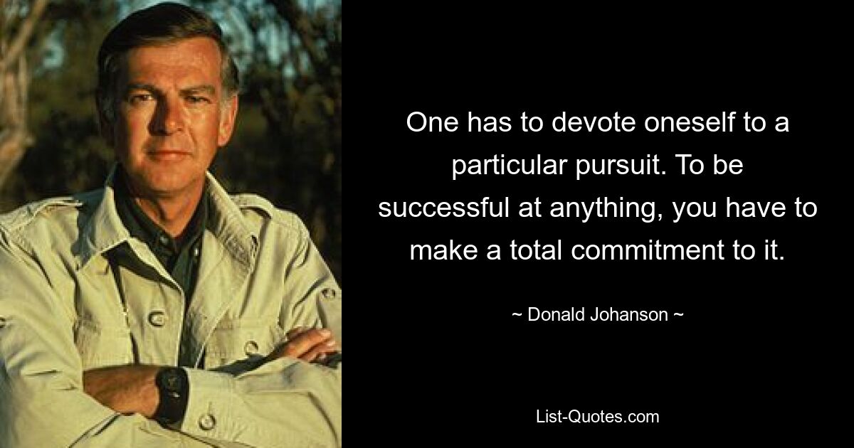 One has to devote oneself to a particular pursuit. To be successful at anything, you have to make a total commitment to it. — © Donald Johanson