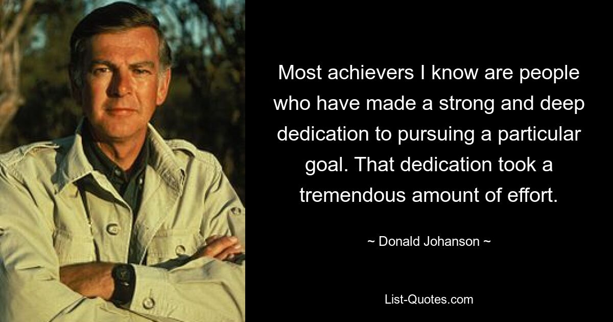 Most achievers I know are people who have made a strong and deep dedication to pursuing a particular goal. That dedication took a tremendous amount of effort. — © Donald Johanson