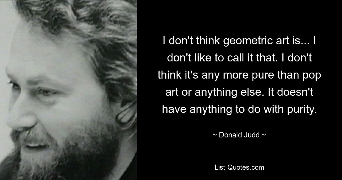 I don't think geometric art is... I don't like to call it that. I don't think it's any more pure than pop art or anything else. It doesn't have anything to do with purity. — © Donald Judd