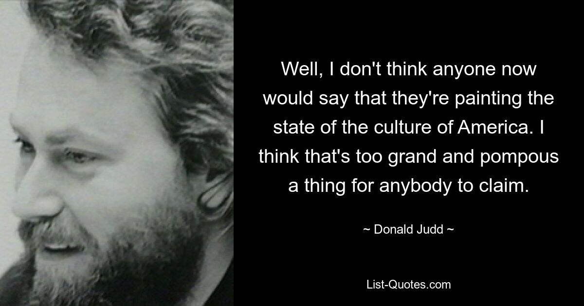 Well, I don't think anyone now would say that they're painting the state of the culture of America. I think that's too grand and pompous a thing for anybody to claim. — © Donald Judd