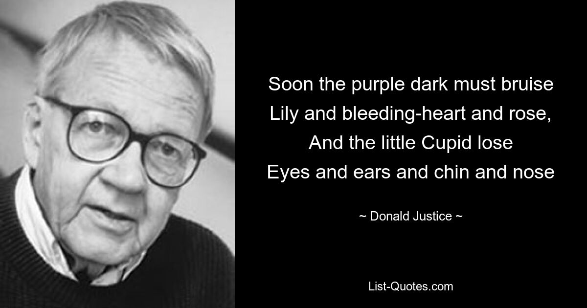 Soon the purple dark must bruise
Lily and bleeding-heart and rose,
And the little Cupid lose
Eyes and ears and chin and nose — © Donald Justice