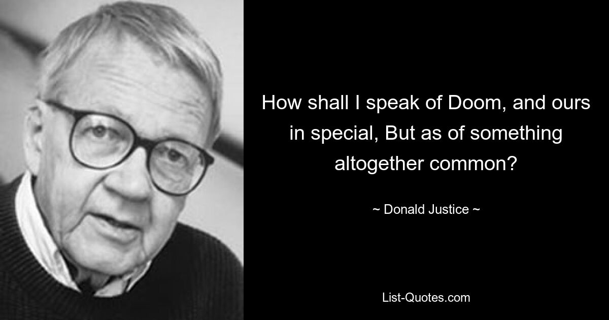 How shall I speak of Doom, and ours in special, But as of something altogether common? — © Donald Justice