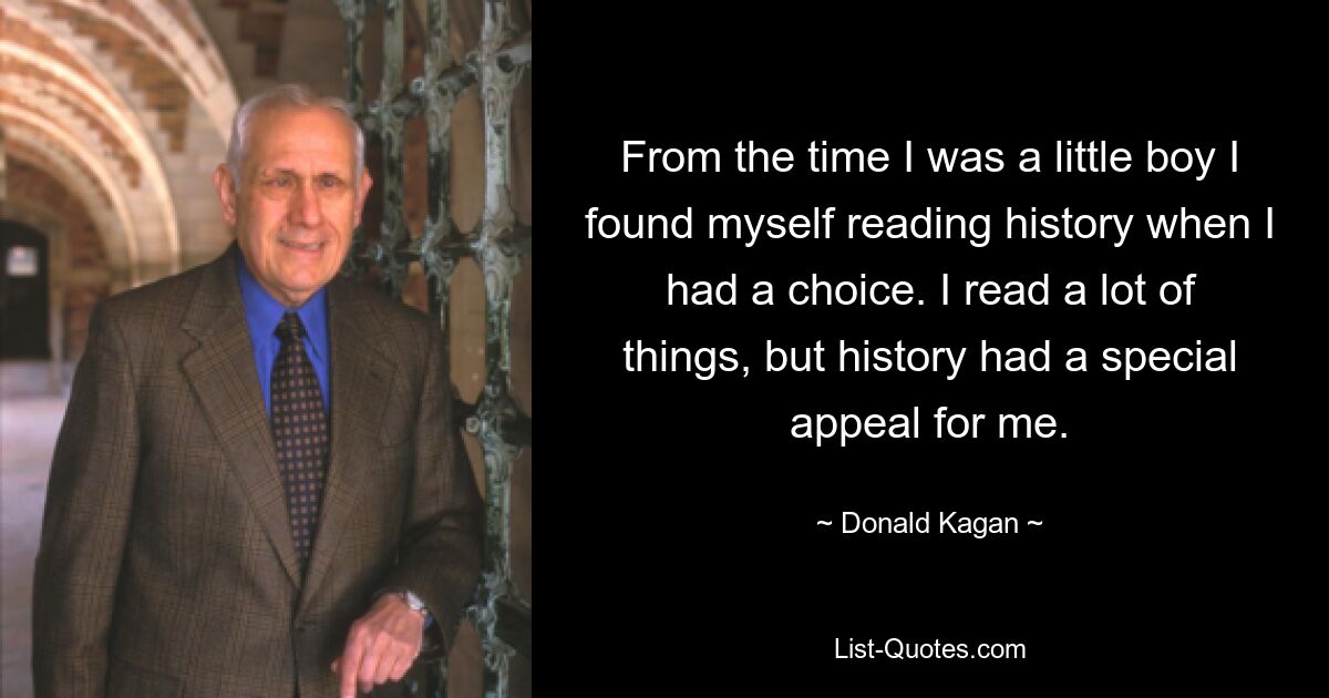 From the time I was a little boy I found myself reading history when I had a choice. I read a lot of things, but history had a special appeal for me. — © Donald Kagan