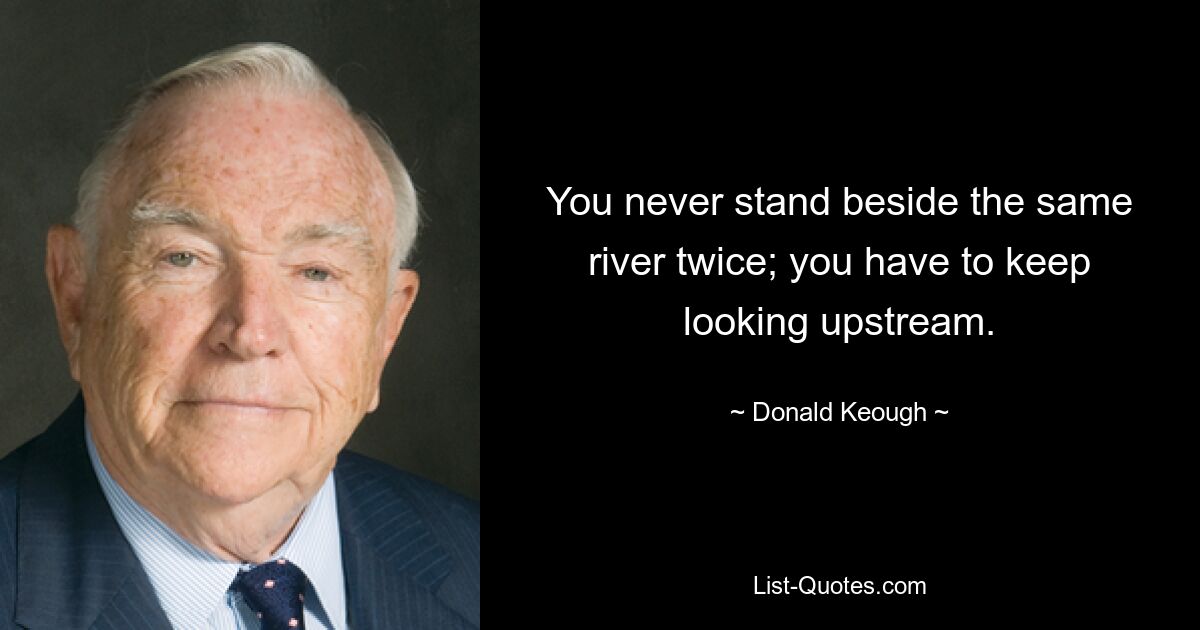 You never stand beside the same river twice; you have to keep looking upstream. — © Donald Keough