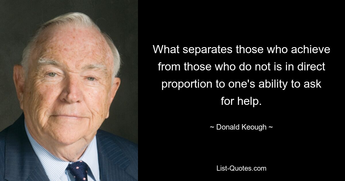 What separates those who achieve from those who do not is in direct proportion to one's ability to ask for help. — © Donald Keough