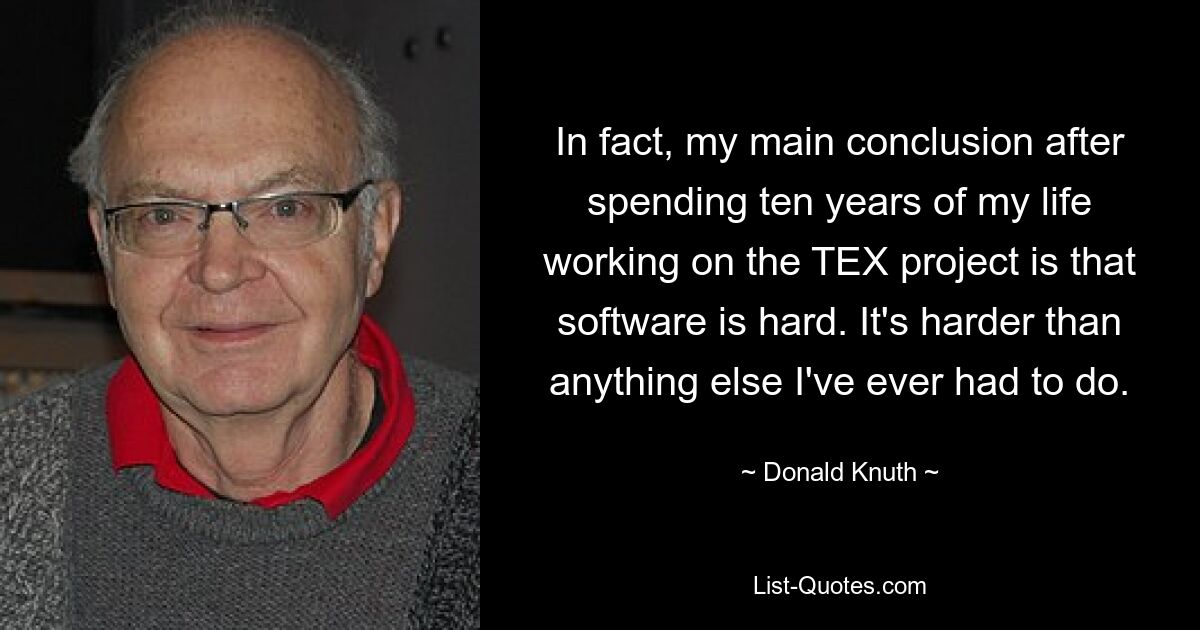 In fact, my main conclusion after spending ten years of my life working on the TEX project is that software is hard. It's harder than anything else I've ever had to do. — © Donald Knuth