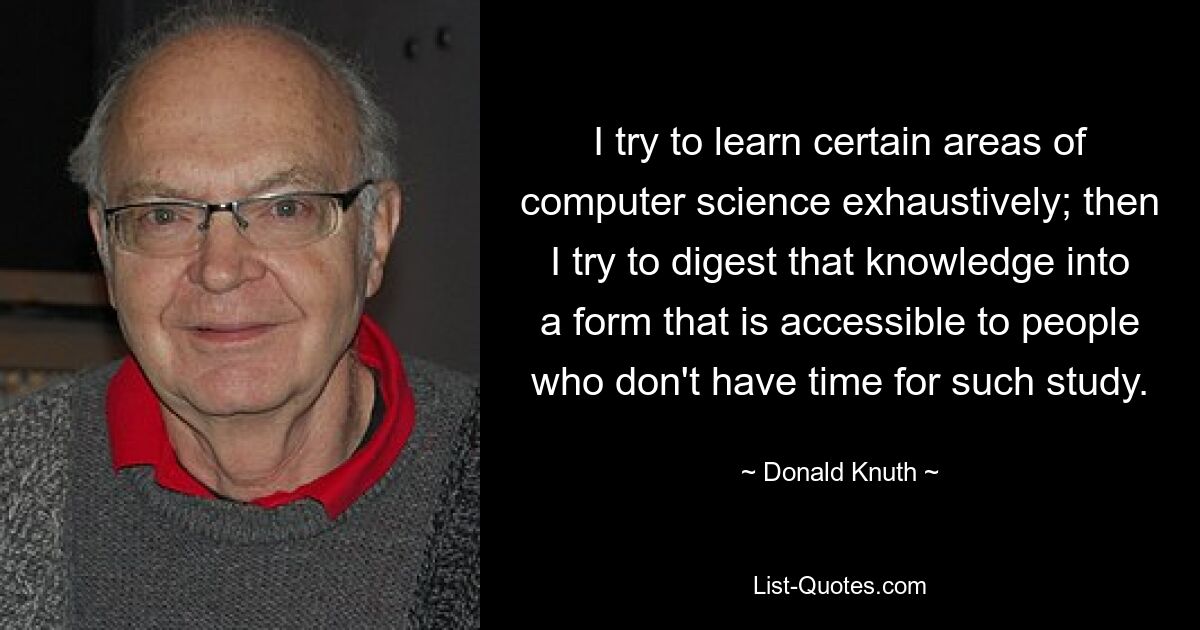 I try to learn certain areas of computer science exhaustively; then I try to digest that knowledge into a form that is accessible to people who don't have time for such study. — © Donald Knuth