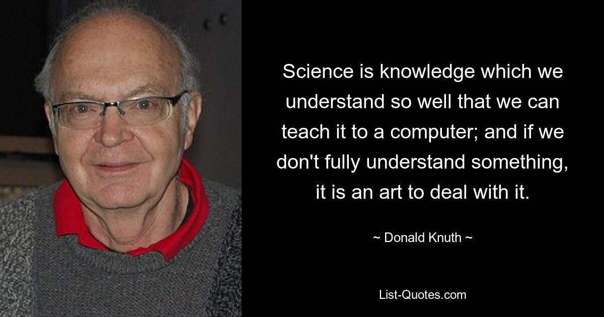 Science is knowledge which we understand so well that we can teach it to a computer; and if we don't fully understand something, it is an art to deal with it. — © Donald Knuth