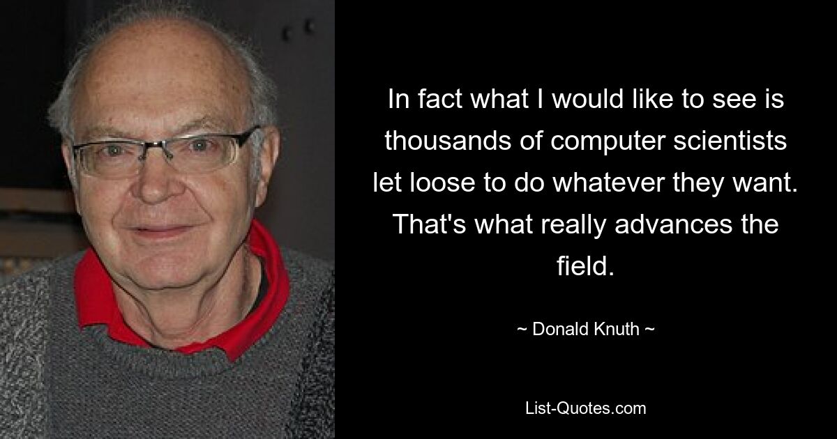 In fact what I would like to see is thousands of computer scientists let loose to do whatever they want. That's what really advances the field. — © Donald Knuth