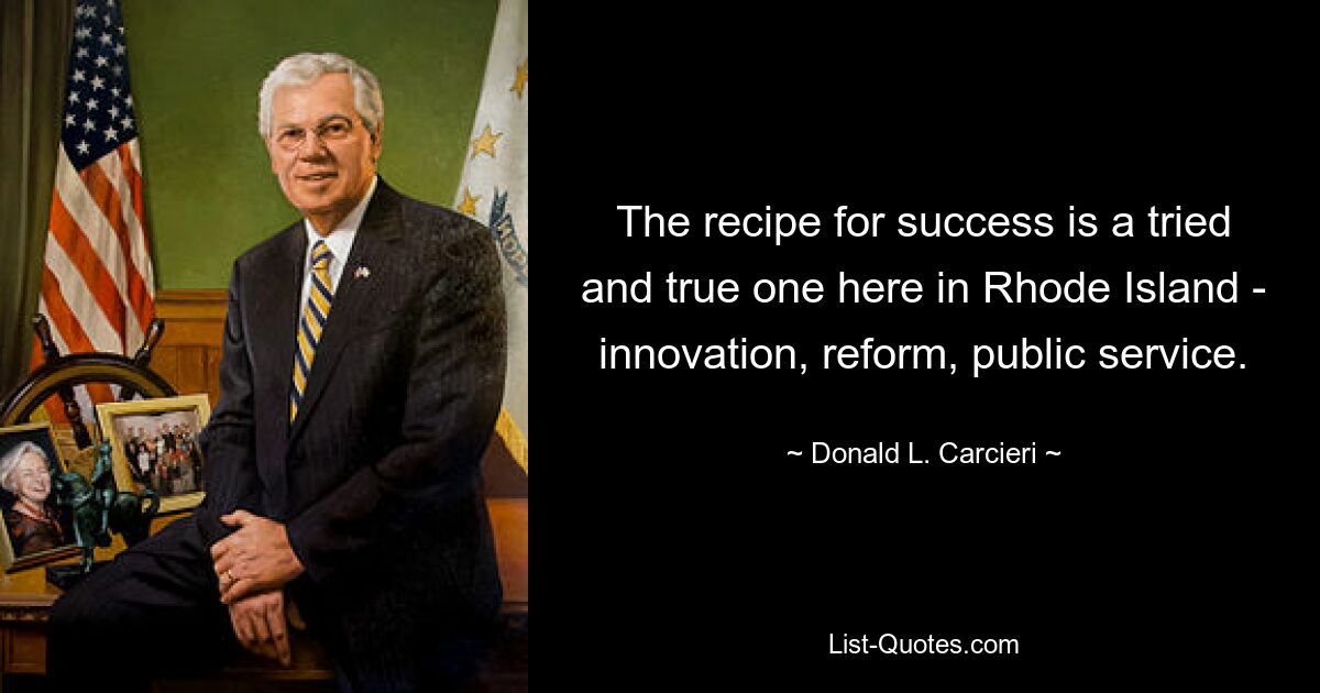 The recipe for success is a tried and true one here in Rhode Island - innovation, reform, public service. — © Donald L. Carcieri