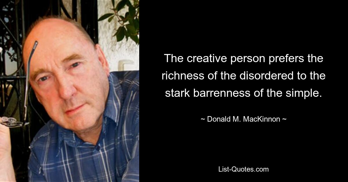 The creative person prefers the richness of the disordered to the stark barrenness of the simple. — © Donald M. MacKinnon