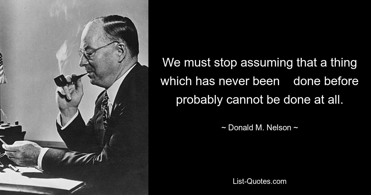 We must stop assuming that a thing which has never been    done before probably cannot be done at all. — © Donald M. Nelson