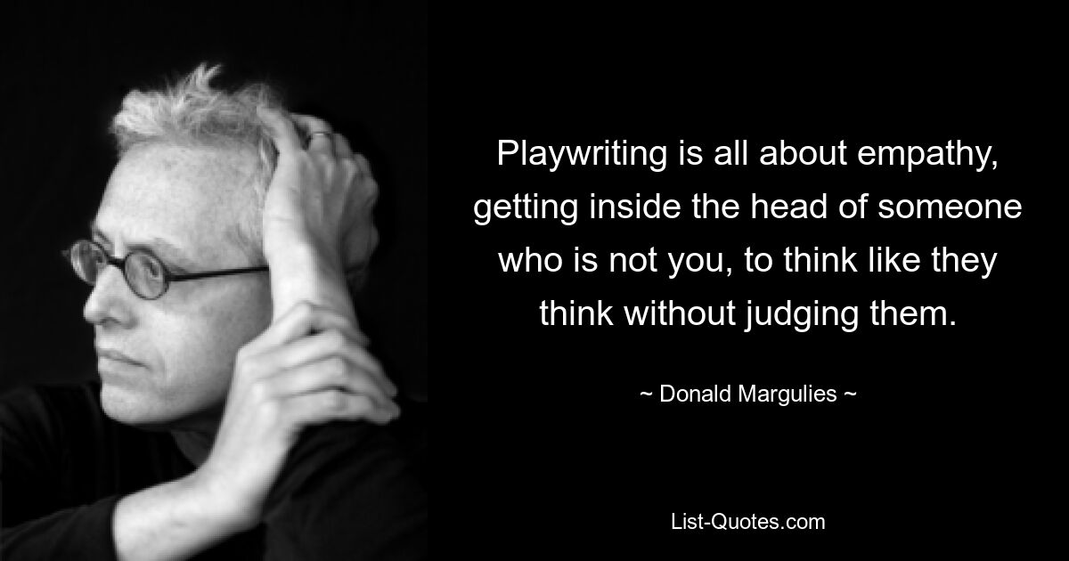 Playwriting is all about empathy, getting inside the head of someone who is not you, to think like they think without judging them. — © Donald Margulies