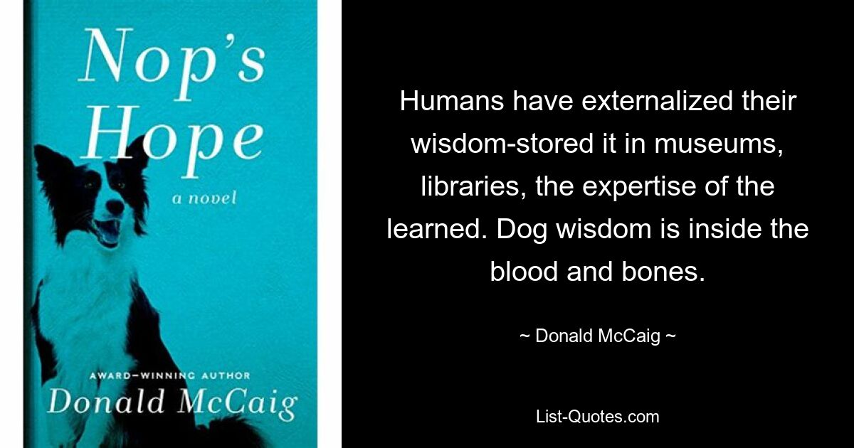 Humans have externalized their wisdom-stored it in museums, libraries, the expertise of the learned. Dog wisdom is inside the blood and bones. — © Donald McCaig