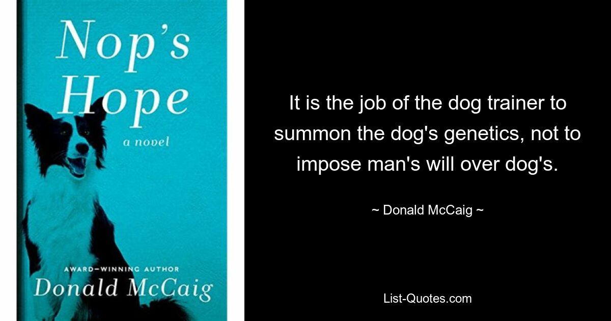 It is the job of the dog trainer to summon the dog's genetics, not to impose man's will over dog's. — © Donald McCaig