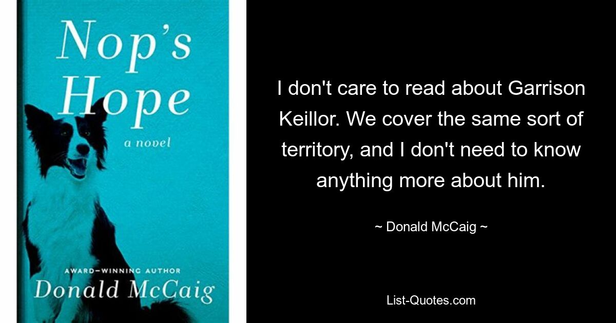 I don't care to read about Garrison Keillor. We cover the same sort of territory, and I don't need to know anything more about him. — © Donald McCaig