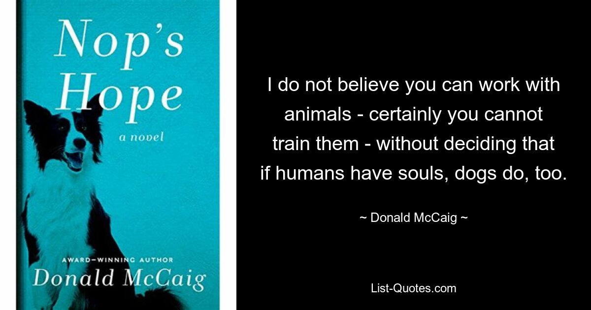 I do not believe you can work with animals - certainly you cannot train them - without deciding that if humans have souls, dogs do, too. — © Donald McCaig