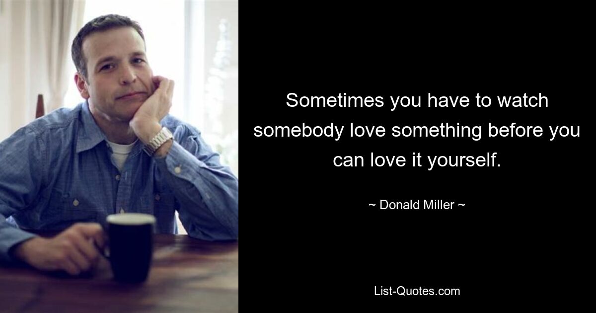 Sometimes you have to watch somebody love something before you can love it yourself. — © Donald Miller