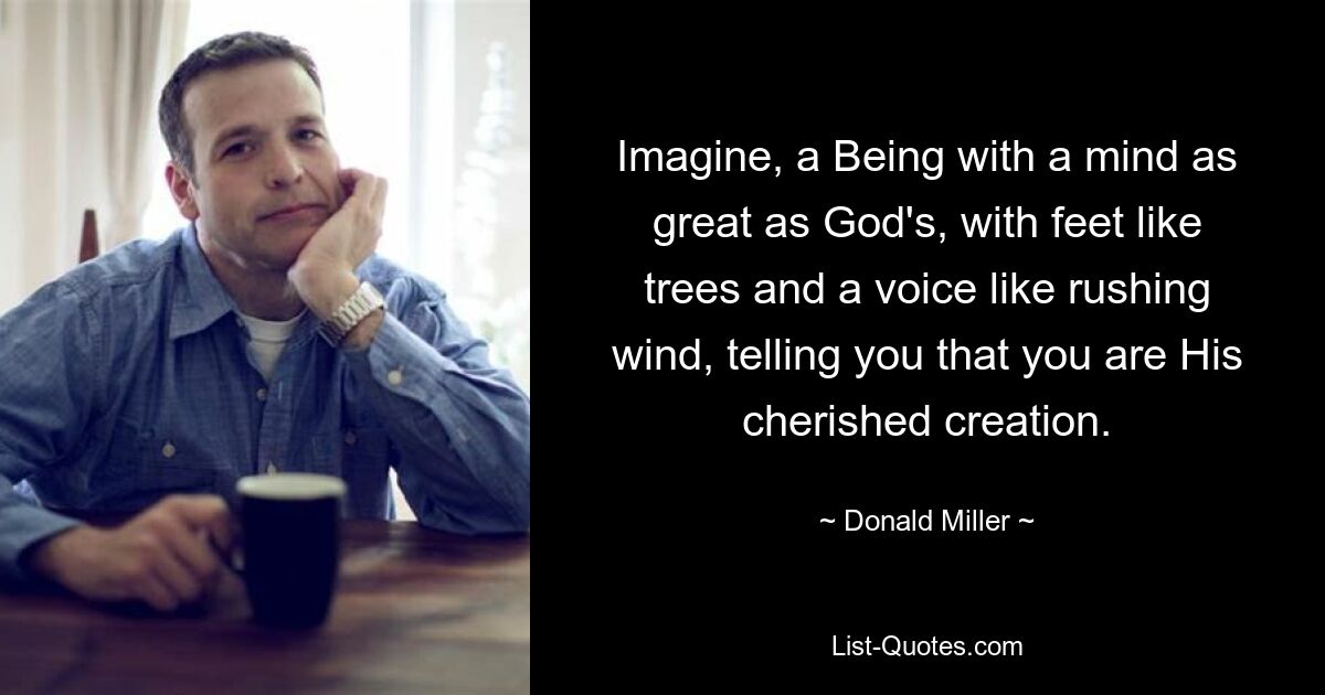 Imagine, a Being with a mind as great as God's, with feet like trees and a voice like rushing wind, telling you that you are His cherished creation. — © Donald Miller