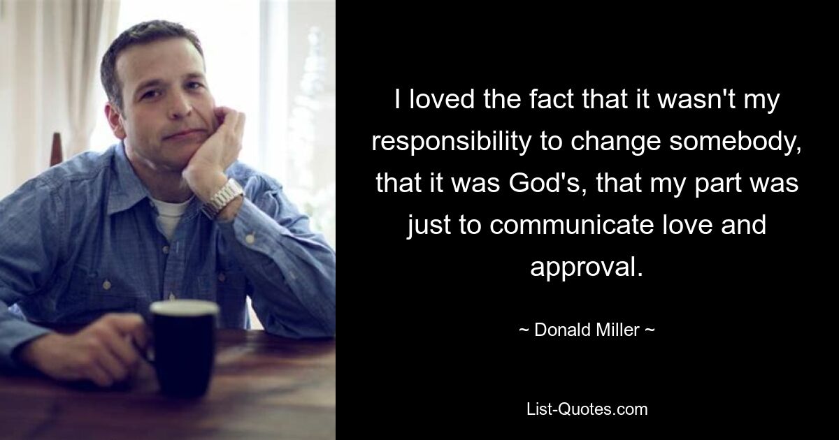 I loved the fact that it wasn't my responsibility to change somebody, that it was God's, that my part was just to communicate love and approval. — © Donald Miller