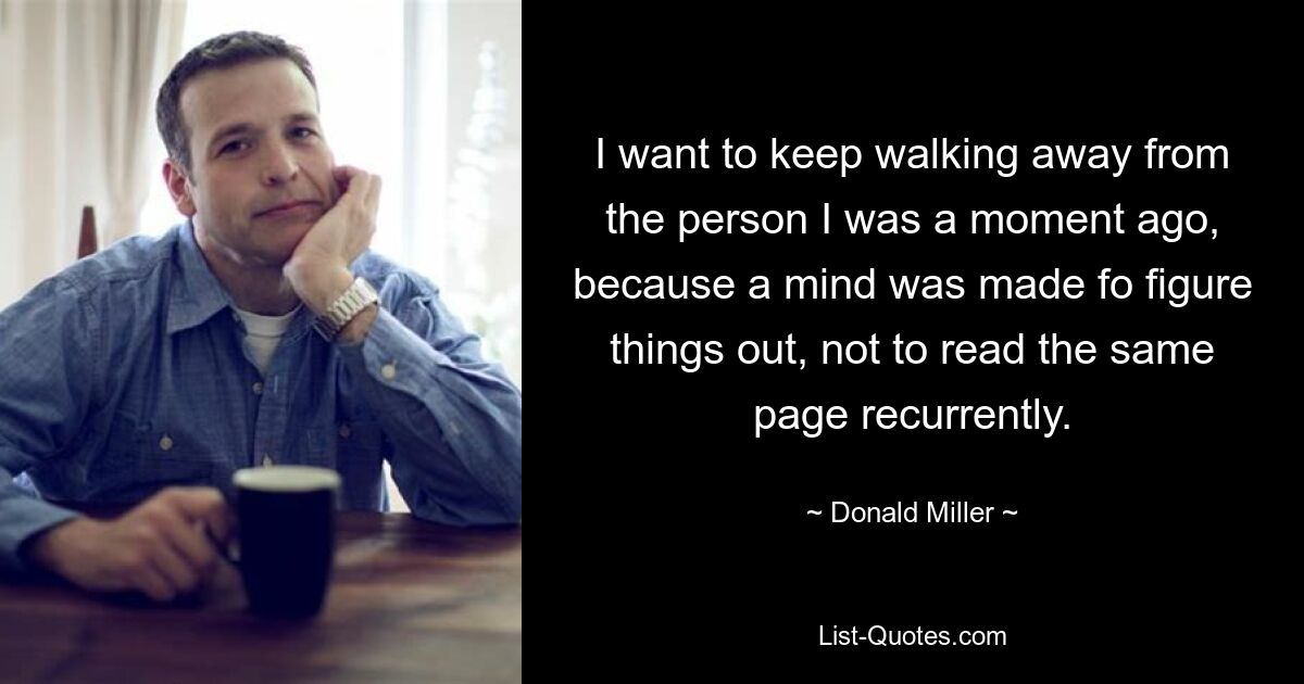 I want to keep walking away from the person I was a moment ago, because a mind was made fo figure things out, not to read the same page recurrently. — © Donald Miller