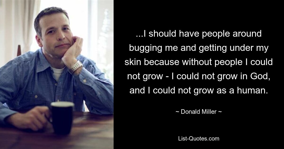 ...I should have people around bugging me and getting under my skin because without people I could not grow - I could not grow in God, and I could not grow as a human. — © Donald Miller